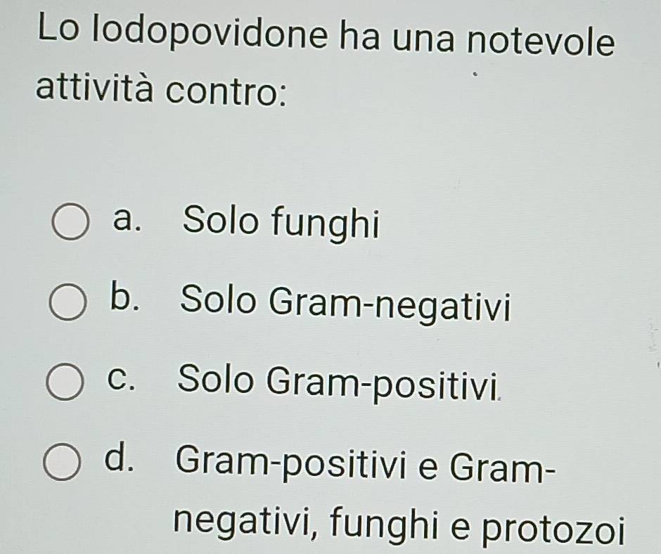 Lo Iodopovidone ha una notevole
attività contro:
a. Solo funghi
b. Solo Gram-negativi
c. Solo Gram-positivi.
d. Gram-positivi e Gram-
negativi, funghi e protozoi