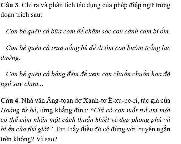 Chỉ ra và phân tích tác dụng của phép điệp ngữ trong 
đoạn trích sau: 
Con bé quên cả bữa cơm để chăm sóc con cánh cam bị ốm. 
Con bé quên cả trưa nắng hè để đi tìm con bướm trắng lạc 
đường. 
Con bé quên cả bóng đêm để xem con chuồn chuồn hoa đã 
ngủ say chưa... 
Câu 4. Nhà văn Ăng-toan đơ Xanh-tơ Ê-xu-pe-ri, tác giả của 
Hoàng tử bé, từng khẳng định: “Chỉ có con mắt trẻ em mới 
có thể cảm nhận một cách thuần khiết vẻ đẹp phong phú và 
bí ẩn của thế giới ''. Em thấy điều đó có đúng với truyện ngắn 
trên không? Vì sao?