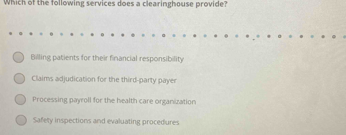 Which of the following services does a clearinghouse provide?
Billing patients for their financial responsibility
Claims adjudication for the third-party payer
Processing payroll for the health care organization
Safety inspections and evaluating procedures