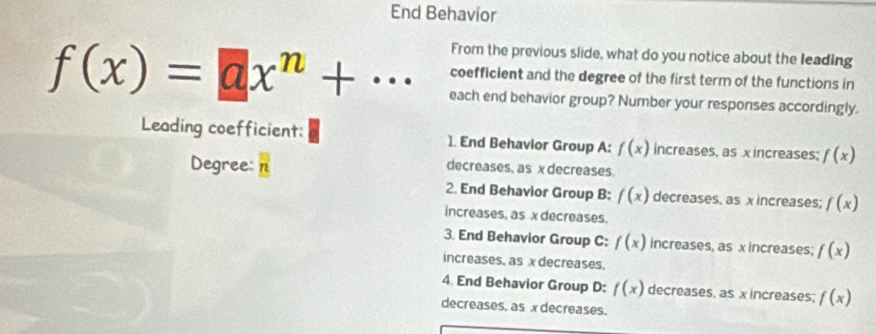 End Behavior
From the previous slide, what do you notice about the leading
coefficlent and the degree of the first term of the functions in
f(x)=ax^n+... each end behavior group? Number your responses accordingly.
Leading coefficient: 1. End Behavior Group A: f(x) increases, as x increases; f(x)
Degree: n
decreases, as x decreases
2. End Behavior Group B: f(x) decreases, as xincreases; f(x)
increases, as x decreases.
3. End Behavior Group C: f(x) increases, as x increases; f(x)
increases, as x decreases.
4. End Behavior Group D: f(x) decreases, as x increases; f(x)
decreases, as x decreases.