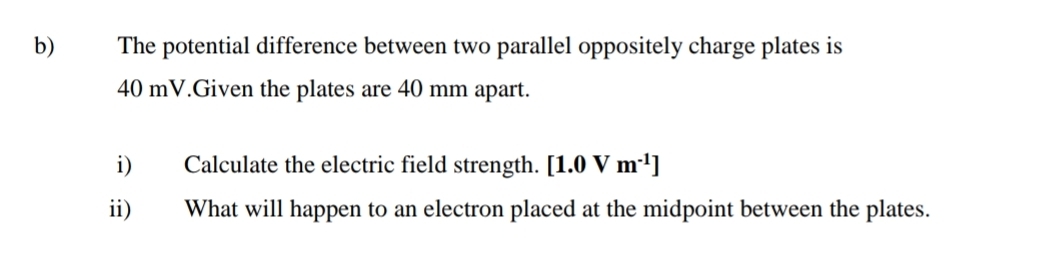 The potential difference between two parallel oppositely charge plates is
40 mV.Given the plates are 40 mm apart. 
i) Calculate the electric field strength. [1.0Vm^(-1)]
ii) What will happen to an electron placed at the midpoint between the plates.