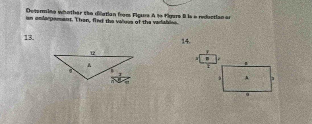 Determine whother the dilation from Figure A to Figure B is a reduction er 
an enfargement. Then, find the values of the variables. 
13. 
14. 
W 
. 
2