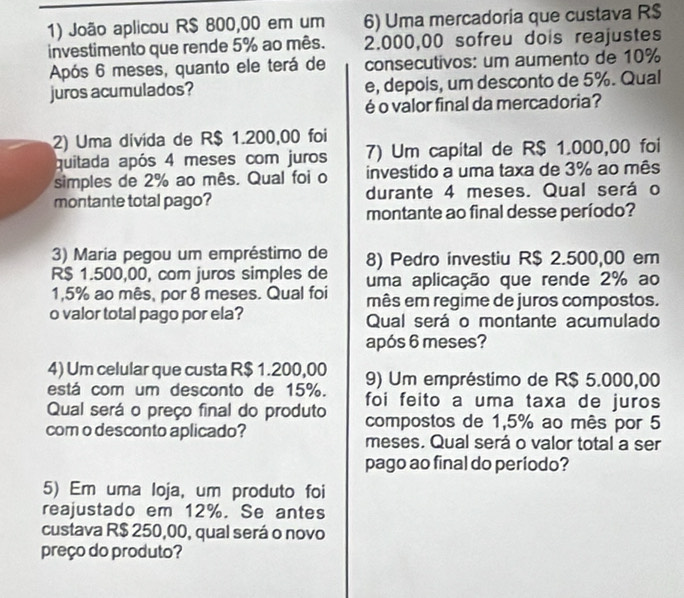 João aplicou R$ 800,00 em um 6) Uma mercadoria que custava R$
investimento que rende 5% ao mês. 2.000,00 sofreu dois reajustes 
Após 6 meses, quanto ele terá de consecutivos: um aumento de 10%
juros acumulados? e, depois, um desconto de 5%. Qual 
é o valor final da mercadoria? 
2) Uma divida de R$ 1.200,00 foi 
quitada após 4 meses com juros 7) Um capital de R$ 1.000,00 foi 
simples de 2% ao mês. Qual foi o investido a uma taxa de 3% ao mês 
montante total pago? durante 4 meses. Qual será o 
montante ao final desse período? 
3) Maria pegou um empréstimo de 8) Pedro investiu R$ 2.500,00 em
R$ 1.500,00, com juros simples de uma aplicação que rende 2% ao
1,5% ao mês, por 8 meses. Qual foi mês em regime de juros compostos. 
o valor total pago por ela? Qual será o montante acumulado 
após 6 meses? 
4) Um celular que custa R$ 1.200,00
está com um desconto de 15%. 9) Um empréstimo de R$ 5.000,00
Qual será o preço final do produto foi feito a uma taxa de juros 
com o desconto aplicado? 
compostos de 1,5% ao mês por 5
meses. Qual será o valor total a ser 
pago ao final do período? 
5) Em uma loja, um produto foi 
reajustado em 12%. Se antes 
custava R$ 250,00, qual será o novo 
preço do produto?