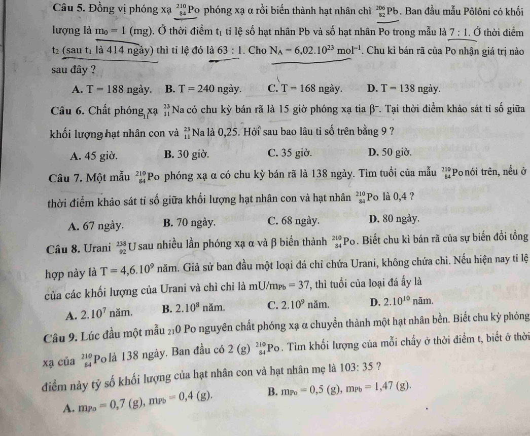 Đồng vị phóng xạ beginarrayr 210 84endarray Po phóng xạ α rồi biến thành hạt nhân chì _(82)^(206)Pb. Ban đầu mẫu Pôlôni có khối
lượng là m_0=1(mg). Ở thời điểm tị tỉ lệ số hạt nhân Pb và số hạt nhân Po trong mẫu là 7:1. Ở thời điểm
t_2 (sau t_1 là 414 ngày) thì tỉ lệ đó là 63:1. Cho N_A=6,02.10^(23)mol^(-1). Chu kì bán rã của Po nhận giá trị nào
sau đây ?
A. T=188 I ngày. B. T=240 ngdot ay. C. T=168 ngày. D. T=138 ngày.
Câu 6. Chất phóng xạ =Na có chu kỳ bán rã là 15 giờ phóng xạ tia β-. Tại thời điểm khảo sát tỉ số giữa
khối lượng hạt nhân con và beginarrayr 23 11endarray Na là 0,25. Hỏi sau bao lâu tỉ số trên bằng 9 ?
A. 45 giờ. B. 30 giờ. C. 35 giờ. D. 50 giờ.
Câu 7. Một mẫu _(84)^(210)P To phóng xạ α có chu kỳ bán rã là 138 ngày. Tìm tuổi của mẫu beginarrayr 210 84endarray Po nói trên, nếu ở
thời điểm khảo sát tỉ số giữa khối lượng hạt nhân con và hạt nhân _(84)^(210)P 5 là 0,4 ?
A. 67 ngày. B. 70 ngày. C. 68 ngày. D. 80 ngày.
Câu 8. Urani _(92)^(238)U sau nhiều lần phóng xạ α và β biến thành _(84)^(210)Po. Biết chu kì bán rã của sự biến đồi tổng
hợp này là T=4,6.10^9 noverline an h. Giả sử ban đầu một loại đá chỉ chứa Urani, không chứa chì. Nếu hiện nay tỉ lệ
của các khối lượng của Urani và chì chỉ là mU/m_Pb=37 , thì tuổi của loại đá ấy là
A. 2.10^7nam. B. 2.10^8 năm. C. 2.10^9 năm. D. 2.10^(10) noverline an n.
Câu 9. Lúc đầu một mẫu _21O Po nguyên chất phóng xạ α chuyền thành một hạt nhân bền. Biết chu kỳ phóng
xạ của beginarrayr 210 84endarray Polà 138 ngày. Ban đầu có 2(g)_(84)^(210)Po. Tìm khối lượng của mỗi chấy ở thời điểm t, biết ở thời
điểm này tỷ số khối lượng của hạt nhân con và hạt nhân mẹ là 103:35 ?
A. m_Po=0,7 (g), m_Pb=0,4(g). B. m_Po=0,5(g),m_Pb=1,47(g).