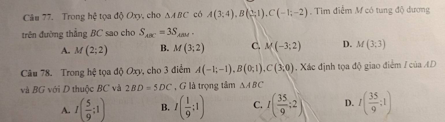 Trong hệ tọa độ Oxy, cho △ ABC có A(3;4), B(2;1), C(-1;-2). Tìm điểm M có tung độ dương
trên đường thẳng BC sao cho S_ABC=3S_ABM.
B.
A. M(2;2) M(3;2)
C. M(-3;2) D. M(3;3)
Câu 78. Trong hệ tọa độ Oxy, cho 3 điểm A(-1;-1), B(0;1), C(3;0). Xác định tọa độ giao điểm / của AD
và BG với D thuộc BC và 2BD=5DC , G là trọng tâm △ ABC
A. I( 5/9 ;1) B. I( 1/9 ;1) C. I( 35/9 ;2) D. I( 35/9 ;1)