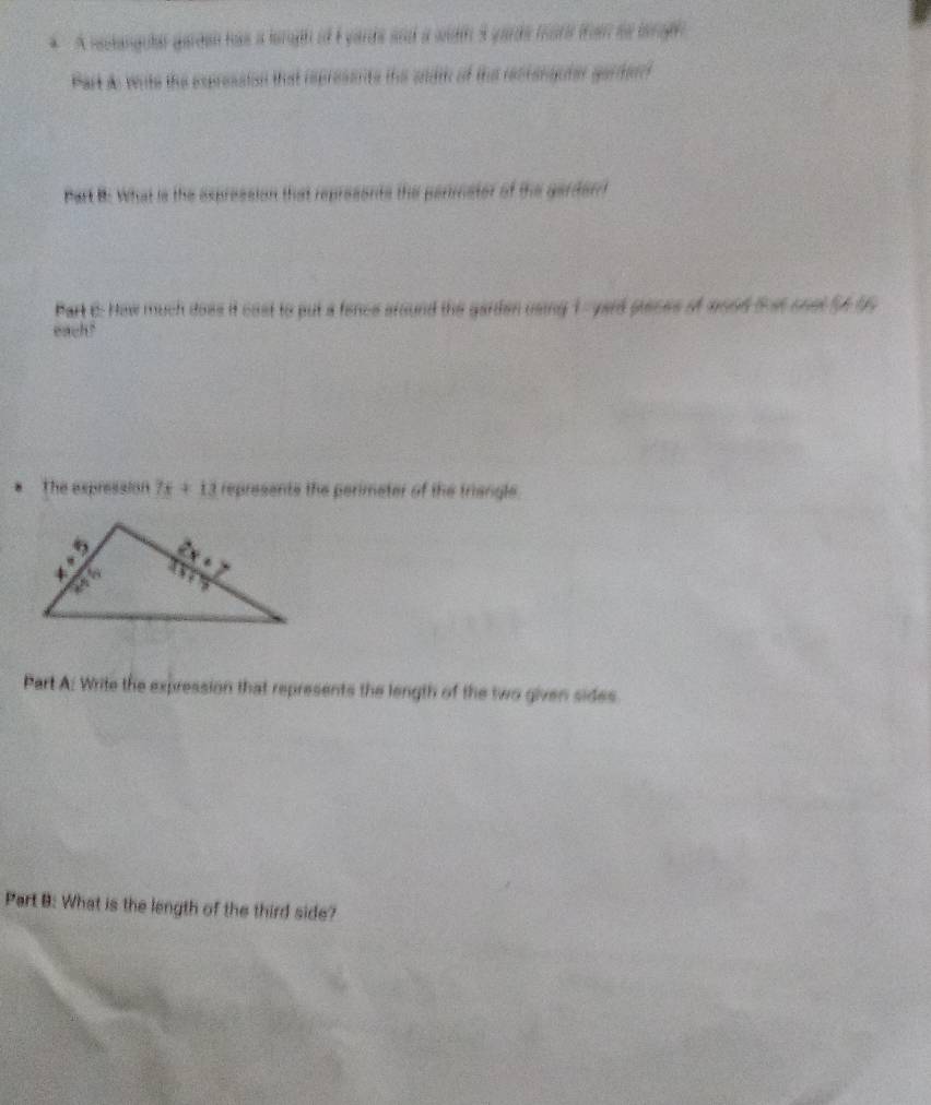 A selangula gareen has a lorgh if E yards and a width 3 yards more trn so borge 
Part do verte the expression that represents the sidth of the recranguter garferf 
Part B: What is the espression that represents the perimater of the garderrt 
Part 6: How much does it cast to put a fence around the garden using 1-yard places of wood fst onst 54 95
each? 
. The expression 7x+13 represents the perimeter of the triengle 
Part A: Write the expression that represents the length of the two given sides 
Part B: What is the length of the third side?