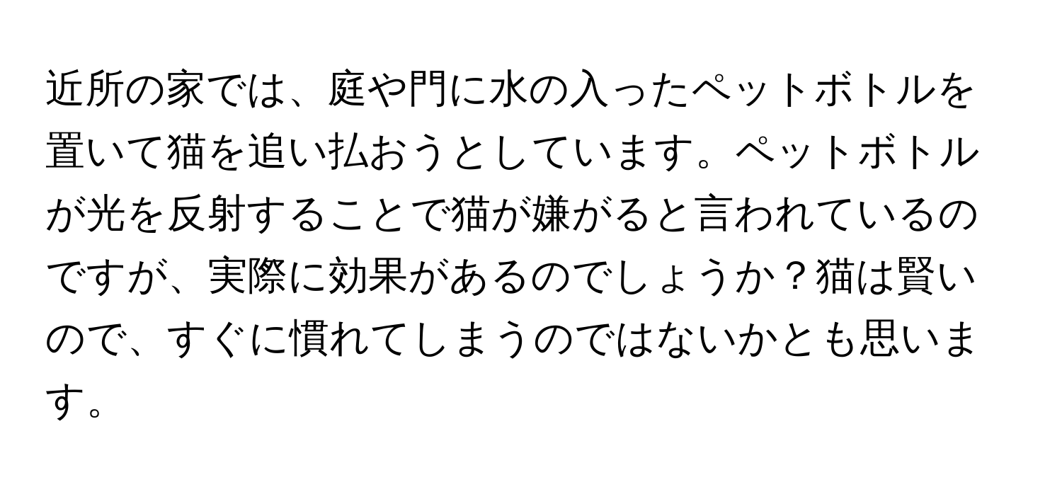 近所の家では、庭や門に水の入ったペットボトルを置いて猫を追い払おうとしています。ペットボトルが光を反射することで猫が嫌がると言われているのですが、実際に効果があるのでしょうか？猫は賢いので、すぐに慣れてしまうのではないかとも思います。