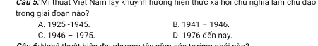 Cau 5: Mi thuật Việt Nam lay khuỳnh hương hiện thực xã họi chu nghĩa làm chu dạo
trong giai đoạn nào?
A. 1925 -1945. B. 1941-1946.
C. 1946-1975 D. 1976 đến nay.