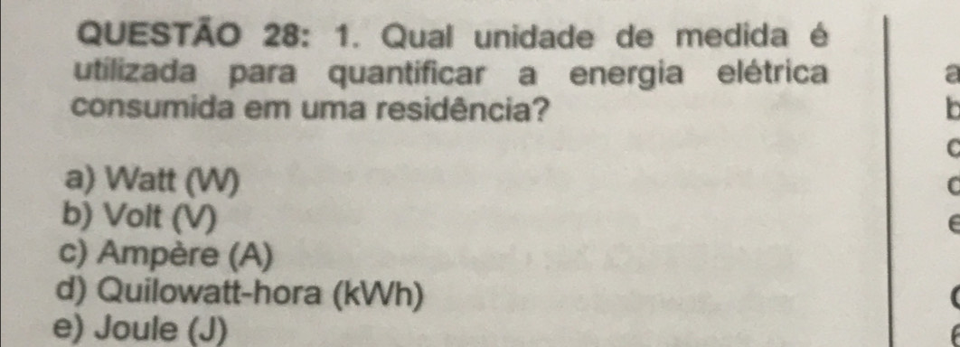 Qual unidade de medida é
utilizada para quantificar a energia elétrica a
consumida em uma residência? b
C
a) Watt (W)
b) Volt (V)
c) Ampère (A)
d) Quilowatt-hora (kWh)
e) Joule (J)