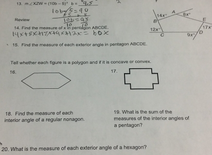 m∠ XZW=(10b-5)^circ b= _
Review 
14. Find the measure of x in pentagon ABCDE. 
15. Find the measure of each exterior angle in pentagon ABCDE.
Tell whether each figure is a polygon and if it is concave or convex.
16.
17.
18. Find the measure of each  19 What is the sum of the
interior angle of a regular nonagon. measures of the interior angles of
a pentagon?
20. What is the measure of each exterior angle of a hexagon?