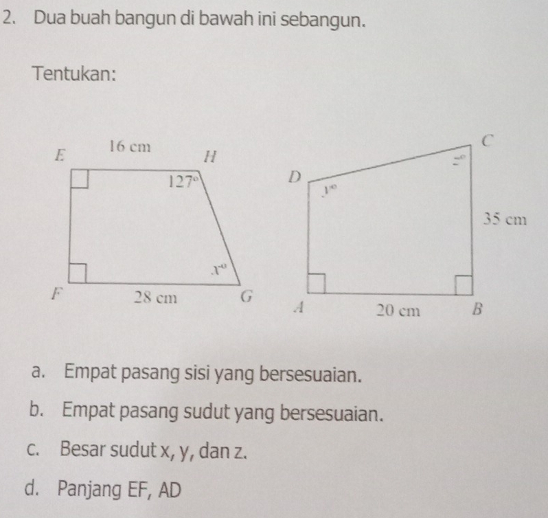 Dua buah bangun di bawah ini sebangun.
Tentukan:
a. Empat pasang sisi yang bersesuaian.
b. Empat pasang sudut yang bersesuaian.
c. Besar sudut x, y, dan z.
d. Panjang EF, AD