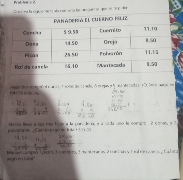 Problema 2. 
ac 
Observa la siguiente tabla contesta las preguntas que se te piden. 
Alejandro compró 4 donas, 4 roles de canela, 6 orejas y 9 mantecadas. ¿Cuánto pagó en 
total? 
14 
Melisa llevó a sus tres hijos a la panadería, y a cada uno le compró 2 donas, y 2
polvorones. ¿Cuánto pagó en total? 
Manuel compró 1 picón, 3 cuernitos, 3 mantecadas, 2 conchas y 1 rol de canela. ¿ Cuánto 
pagó en total?