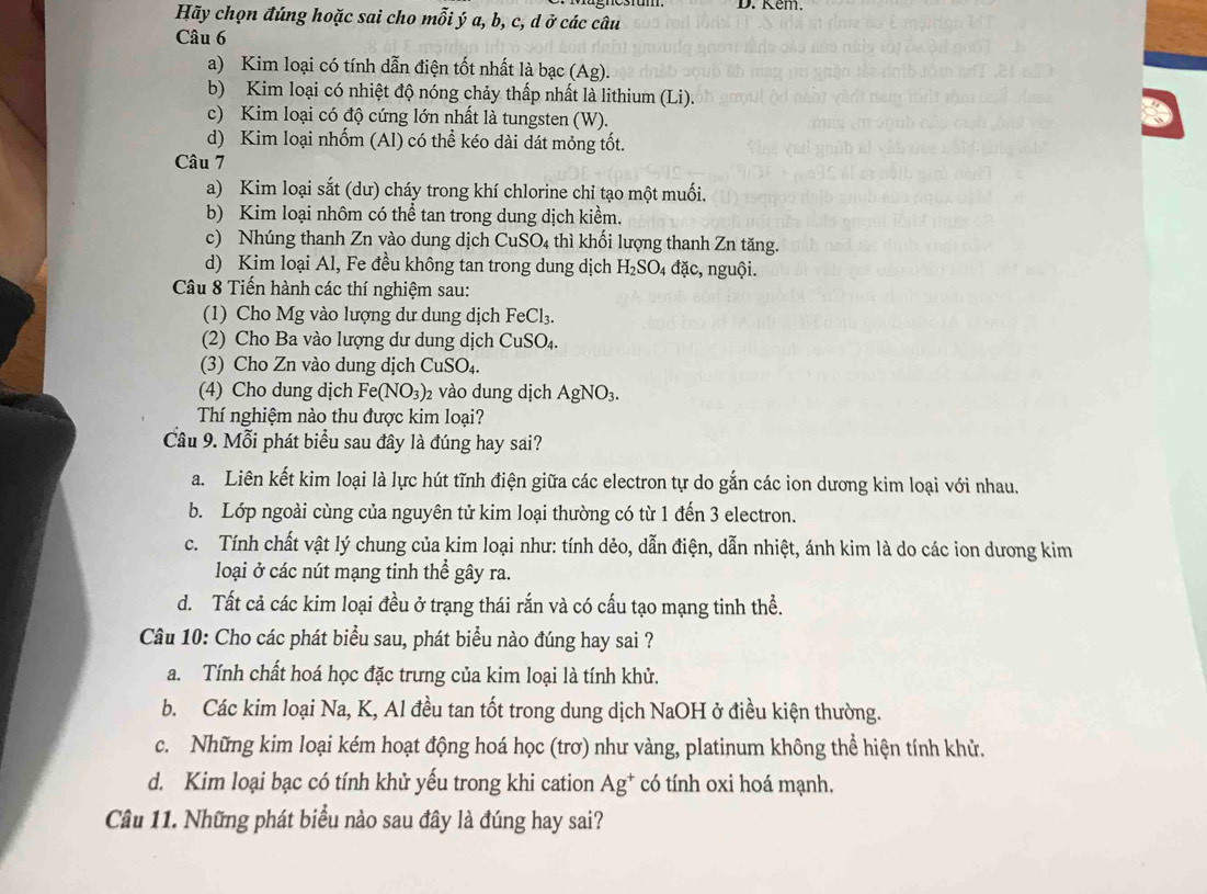 Kem.
Hãy chọn đúng hoặc sai cho mỗi ý a, b, c, d ở các câu
Câu 6
a) Kim loại có tính dẫn điện tốt nhất là bạc ( Ag).
b) Kim loại có nhiệt độ nóng chảy thấp nhất là lithium (Li).
c) Kim loại có độ cứng lớn nhất là tungsten (W).
d) Kim loại nhốm (Al) có thể kéo dài dát mỏng tốt.
Câu 7
a) Kim loại sắt (dư) cháy trong khí chlorine chỉ tạo một muối.
b) Kim loại nhôm có thể tan trong dung dịch kiểm.
c) Nhúng thanh Zn vào dung dịch CuSO₄ thì khối lượng thanh Zn tăng.
d) Kim loại Al, Fe đều không tan trong dung dịch H_2SO_4 đặc, nguội.
Câu 8 Tiến hành các thí nghiệm sau:
(1) Cho Mg vào lượng dư dung dịch FeCl_3.
(2) Cho Ba vào lượng dư dung dịch CuSO_4.
(3) Cho Zn vào dung dịch CuSO_4.
(4) Cho dung dịch Fe(NO_3) 2 vào dung dịch AgNO_3.
Thí nghiệm nào thu được kim loại?
Cầu 9. Mỗi phát biểu sau đây là đúng hay sai?
a. Liên kết kim loại là lực hút tĩnh điện giữa các electron tự do gắn các ion dương kim loại với nhau.
b. Lớp ngoài cùng của nguyên tử kim loại thường có từ 1 đến 3 electron.
c. Tính chất vật lý chung của kim loại như: tính dẻo, dẫn điện, dẫn nhiệt, ánh kim là do các ion dương kim
loại ở các nút mạng tinh thể gây ra.
d. Tất cả các kim loại đều ở trạng thái rắn và có cấu tạo mạng tinh thể.
Câu 10: Cho các phát biểu sau, phát biểu nào đúng hay sai ?
a. Tính chất hoá học đặc trưng của kim loại là tính khử.
b. Các kim loại Na, K, Al đều tan tốt trong dung dịch NaOH ở điều kiện thường.
c. Những kim loại kém hoạt động hoá học (trơ) như vàng, platinum không thể hiện tính khử.
d. Kim loại bạc có tính khử yếu trong khi cation Ag^+ có tính oxi hoá mạnh.
Câu 11. Những phát biểu nào sau đây là đúng hay sai?