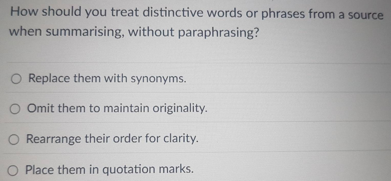 How should you treat distinctive words or phrases from a source
when summarising, without paraphrasing?
Replace them with synonyms.
Omit them to maintain originality.
Rearrange their order for clarity.
Place them in quotation marks.