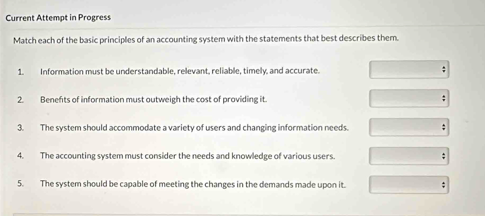 Current Attempt in Progress 
Match each of the basic principles of an accounting system with the statements that best describes them. 
1. Information must be understandable, relevant, reliable, timely, and accurate. 
2. Benefts of information must outweigh the cost of providing it. 
3. The system should accommodate a variety of users and changing information needs. ; 
4. The accounting system must consider the needs and knowledge of various users. 
5. The system should be capable of meeting the changes in the demands made upon it.