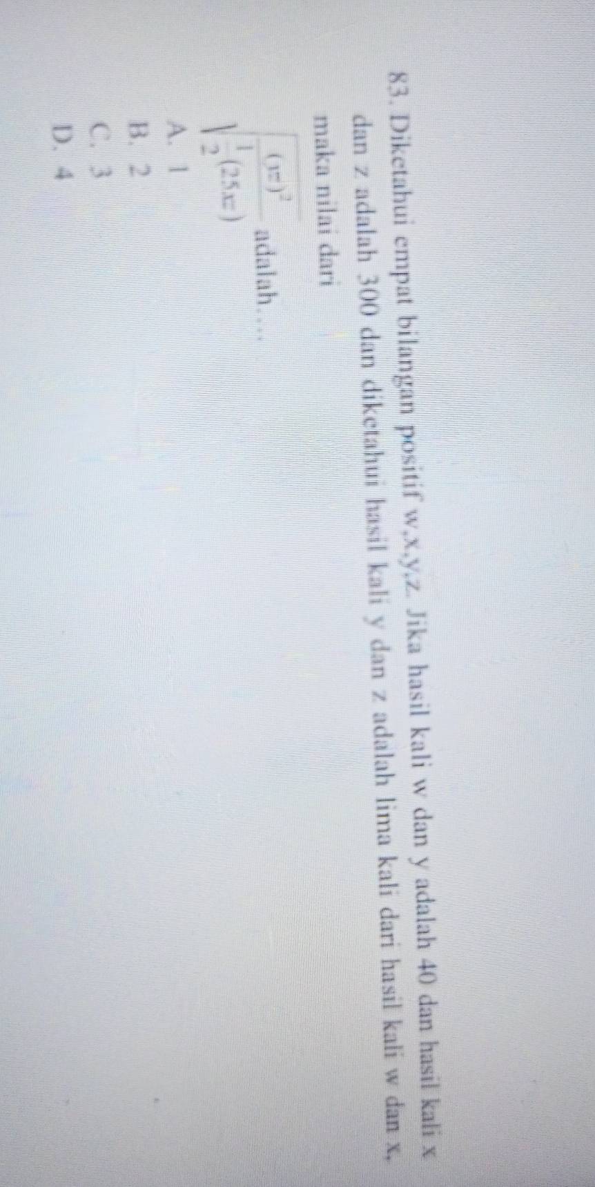 Diketahui empat bilangan positif w, x, y, z. Jika hasil kali w dan y adalah 40 dan hasil kali x
dan z adalah 300 dan diketahui hasil kali y dan z adalah lima kali dari hasil kali w dan x,
maka nilai dari
sqrt(frac (x)^2) 1/2 (25x) adalah…
A. 1
B. 2
C. 3
D. 4