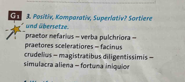 G1 3. Positiv, Komparativ, Superlativ? Sortiere
und übersetze.
praetor nefarius - verba pulchriora -
praetores sceleratiores - facinus
crudelius - magistratibus diligentissimis -
simulacra aliena - fortuna iniquior