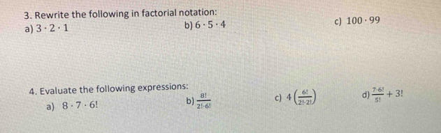 Rewrite the following in factorial notation: 
a) 3· 2· 1 b) 6· 5· 4 c) 100· 99
4. Evaluate the following expressions: 
a) 8· 7· 6!
b)  8!/2!· 6!  c) 4( 6!/2!· 2! ) d)  7· 6!/5! +3!