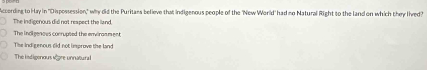 According to Hay in "Dispossession," why did the Puritans believe that indigenous people of the 'New World' had no Natural Right to the land on which they lived?
The indigenous did not respect the land.
The indigenous corrupted the environment
The indigenous did not improve the land
The indigenous vère unnatural