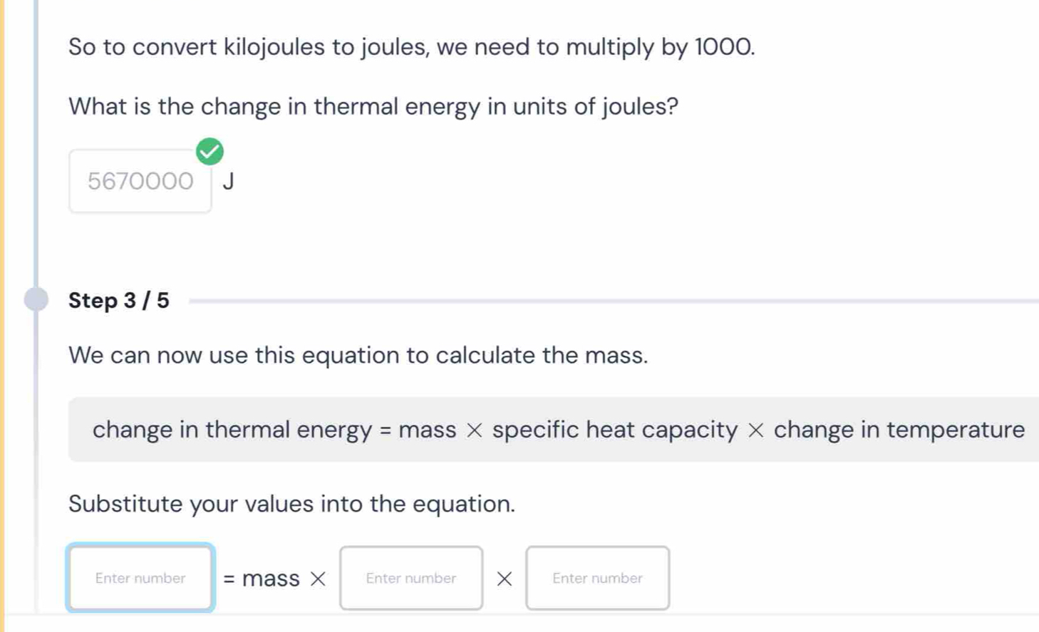 So to convert kilojoules to joules, we need to multiply by 1000. 
What is the change in thermal energy in units of joules?
5670000
Step 3 / 5
We can now use this equation to calculate the mass. 
change in thermal ener, gy= mass × specific heat capacity × change in temperature 
Substitute your values into the equation. 
Enter number = mass × Enter number × Enter number