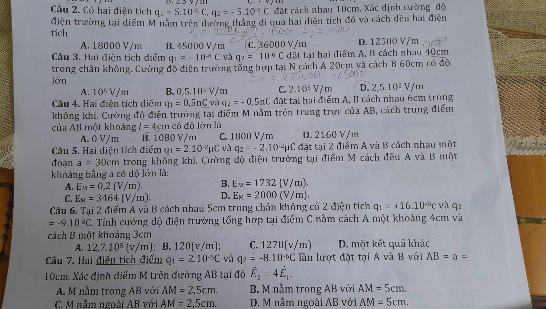 D、∠C
Câu 2. Có hai điện tích q_1=5.10^(-9)C,q_2=-5.10^(-9)C đặt cách nhau 10cm. Xác định cường độ
điện trường tại điểm M nằm trên đường thẳng đi qua hai điện tích đó và cách đều hai điện
tích
A. 18000 V/m B. 45000 V/m C. 36 D. 12500 V/m
Câu 3. Hai điện tích điểm q_1=-10^(-6)C và q_2=10^(-6)C đặt tại hai điểm A, B cách nhau 40cm
trong chân không. Cường độ điện trường tổng hợp tại N cách A 20cm và cách B 60cm có độ
lớn
A. 10^5V/m B. 0,5.10^5V/m 2.10 5V/m D. 2,5.10^5V/m
C.
Câu 4. Hai điện tích điểm q_1=0,5nC và q_2=-0,5nC đặt tại hai điểm A, B cách nhau 6cm trong
không khí. Cường độ điện trường tại điểm M nằm trên trung trực của AB, cách trung điểm
của AB một khoảng l=4cm có độ lớn là
A. 0 V/m B. 1080 V/m C. 1800 V/m D. 2160 V/m
Câu 5. Hai điện tích điểm q_1=2.10^(-2)mu C và q_2=-2.10^(-2)mu C đặt tại 2 điểm A và B cách nhau một
đoạn a=30cm trong không khí. Cường độ điện trường tại điểm M cách đều A và B một
khoảng bằng a có độ lớn là:
A. E_M=0,2(V/m).
B. E_M=1732(V/m).
D.
C. E_M=3464(V/m). E_M=2000(V/m).
Câu 6. Tại 2 điểm A và B cách nhau 5cm trong chân không có 2 điện tích q_1=+16.10^(-8)c và q2
=-9.10^(-8)C C. Tính cường độ điện trường tổng hợp tại điểm C nằm cách A một khoảng 4cm và
cách B một khoảng 3cm
A. 12,7.10^5(v/m); B. 12 ( v/m); C. 1270(v/m) D. một kết quả khác
Câu 7. Hai điện tích điểm q_1=2.10^(-6)C và q_2=-8.10^(-6)C lần lượt đặt tại A và B với AB=a=
10cm. Xác định điểm M trên đường AB tại đó vector E_2=4vector E_1.
A. M nằm trong AB với AM=2,5cm. B. M nằm trong AB với AM=5cm.
C. M nằm ngoài AB với AM=2,5cm. D. M nằm ngoài AB với AM=5cm.