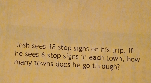 Josh sees 18 stop signs on his trip. If 
he sees 6 stop signs in each town, how 
many towns does he go through?