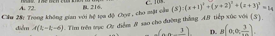 mn. me neh cw khor t t
A. 72. B. 216. C. 108
Câu 28: Trong không gian với hệ tọa độ Oxyz , cho mặt cầu (S)  8/8  (x+1)^2+(y+2)^2+(z+3)^2=14
điểm A(1;-1;-6). Tim trên trục Oz điểm B sao cho đường thẳng AB tiếp xúc với (S).
(3,0,_ 3). D. B(0;0; 3/10 ).