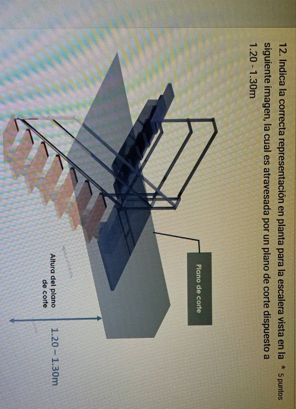 Indica la correcta representación en planta para la escalera vista en la * 5 puntos
siguiente imagen, la cual es atravesada por un plano de corte dispuesto a
1.20-1.30m