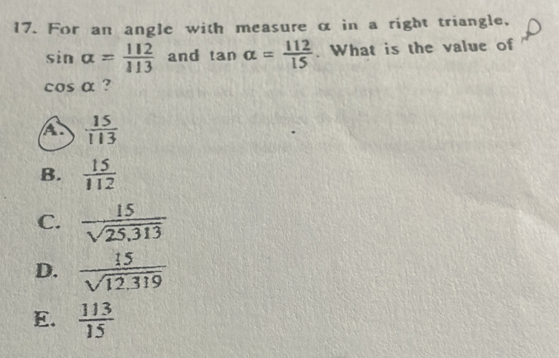 For an angle with measure α in a right triangle,
sin alpha = 112/113  and tan alpha = 112/15 . What is the value of
cos alpha ?
A  15/113 
B.  15/112 
C.  15/sqrt(25,313) 
D.  15/sqrt(12.319) 
E.  113/15 