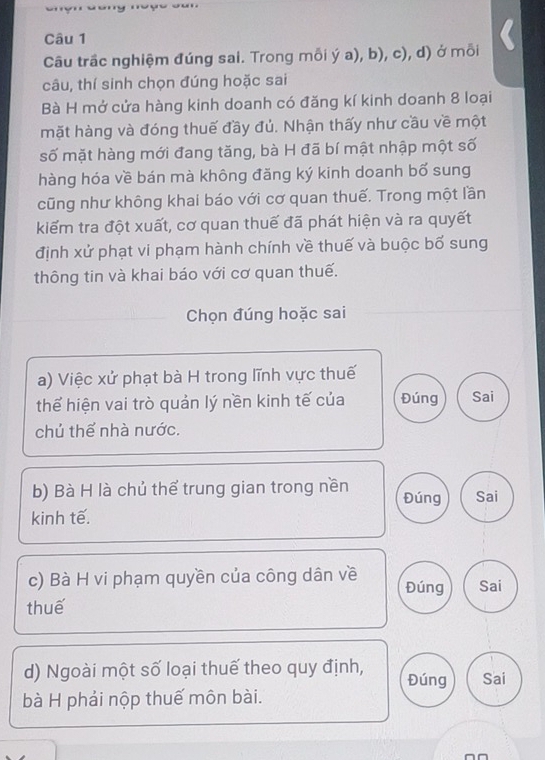 Câu trầc nghiệm đúng sai. Trong mỗi ý a), b), c), d) ở mỗi 
câu, thí sinh chọn đúng hoặc sai 
Bà H mở cửa hàng kinh doanh có đăng kí kinh doanh 8 loại 
mặt hàng và đóng thuế đầy đủ. Nhận thấy như cầu về một 
số mặt hàng mới đang tăng, bà H đã bí mật nhập một số 
hàng hóa về bán mà không đăng ký kinh doanh bố sung 
cũng như không khai báo với cơ quan thuế. Trong một lần 
kiếm tra đột xuất, cơ quan thuế đã phát hiện và ra quyết 
định xử phạt vi phạm hành chính về thuế và buộc bố sung 
thông tin và khai báo với cơ quan thuế. 
Chọn đúng hoặc sai 
a) Việc xử phạt bà H trong lĩnh vực thuế 
thể hiện vai trò quản lý nền kinh tế của Đúng Sai 
chủ thể nhà nước. 
b) Bà H là chủ thể trung gian trong nền Đúng Sai 
kinh tế. 
c) Bà H vi phạm quyền của công dân về Đúng Sai 
thuế 
d) Ngoài một số loại thuế theo quy định, Đúng Sai 
bà H phải nộp thuế môn bài.