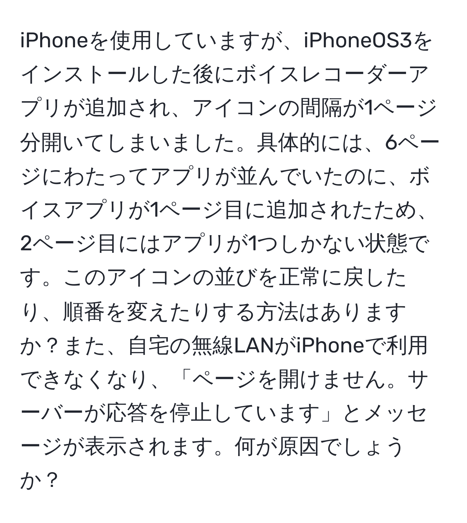 iPhoneを使用していますが、iPhoneOS3をインストールした後にボイスレコーダーアプリが追加され、アイコンの間隔が1ページ分開いてしまいました。具体的には、6ページにわたってアプリが並んでいたのに、ボイスアプリが1ページ目に追加されたため、2ページ目にはアプリが1つしかない状態です。このアイコンの並びを正常に戻したり、順番を変えたりする方法はありますか？また、自宅の無線LANがiPhoneで利用できなくなり、「ページを開けません。サーバーが応答を停止しています」とメッセージが表示されます。何が原因でしょうか？