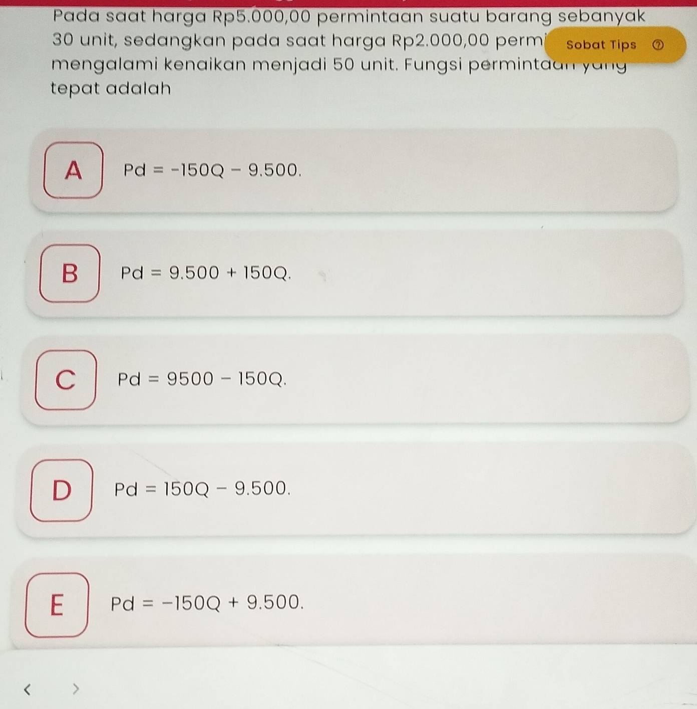 Pada saɑt harga Rp5.000,00 permintaan suatu barang sebanyak
30 unit, sedangkan pada saat harga Rp2.000,00 permi Sobat Tips
mengalami kenaikan menjadi 50 unit. Fungsi permintaan yan
tepat adalah
A Pd=-150Q-9.500.
B Pd=9.500+150Q.
C Pd=9500-150Q.
D Pd=150Q-9.500.
E Pd=-150Q+9.500.