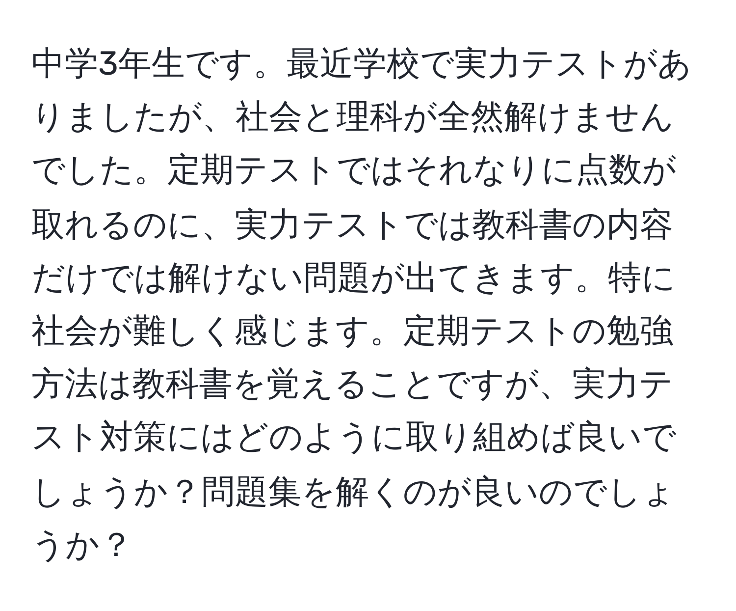 中学3年生です。最近学校で実力テストがありましたが、社会と理科が全然解けませんでした。定期テストではそれなりに点数が取れるのに、実力テストでは教科書の内容だけでは解けない問題が出てきます。特に社会が難しく感じます。定期テストの勉強方法は教科書を覚えることですが、実力テスト対策にはどのように取り組めば良いでしょうか？問題集を解くのが良いのでしょうか？