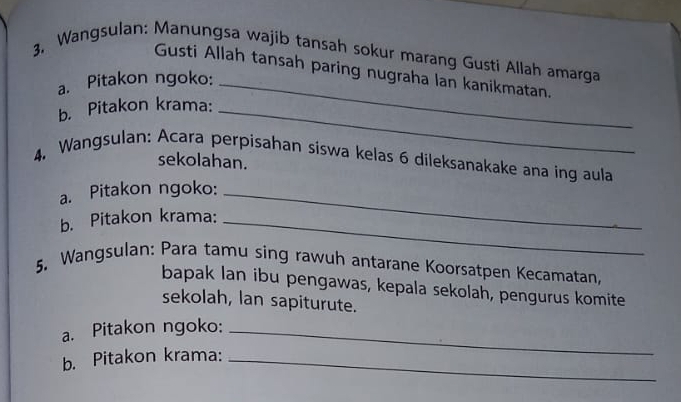 3, Wangsulan: Manungsa wajib tansah sokur marang Gusti Allah amarga 
Gusti Allah tansah paring nugraha lan kanikmatan. 
a. Pitakon ngoko:_ 
b. Pitakon krama:_ 
4. Wangsulan: Acara perpisahan siswa kelas 6 dileksanakake ana ing aula 
sekolahan. 
a. Pitakon ngoko:_ 
b. Pitakon krama:_ 
5. Wangsulan: Para tamu sing rawuh antarane Koorsatpen Kecamatan, 
bapak lan ibu pengawas, kepala sekolah, pengurus komite 
sekolah, lan sapiturute. 
a. Pitakon ngoko:_ 
b. Pitakon krama:_