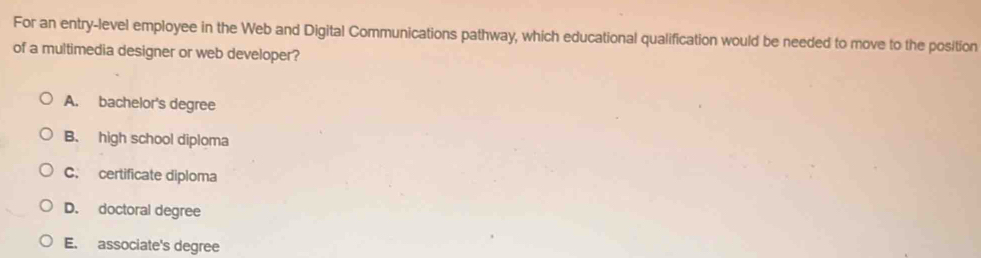 For an entry-level employee in the Web and Digital Communications pathway, which educational qualification would be needed to move to the position
of a multimedia designer or web developer?
A. bachelor's degree
B. high school diploma
C. certificate diploma
D. doctoral degree
E. associate's degree