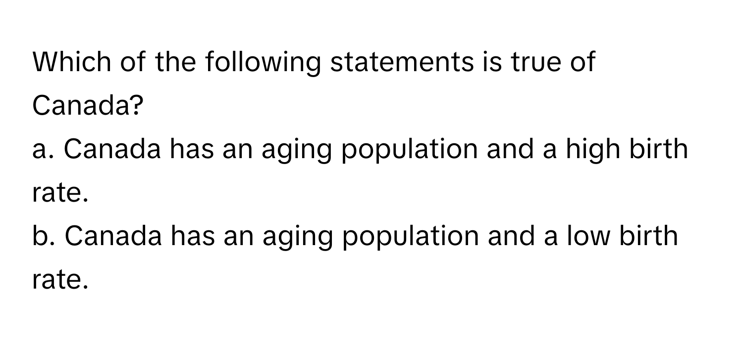 Which of the following statements is true of Canada?

a. Canada has an aging population and a high birth rate. 
b. Canada has an aging population and a low birth rate.