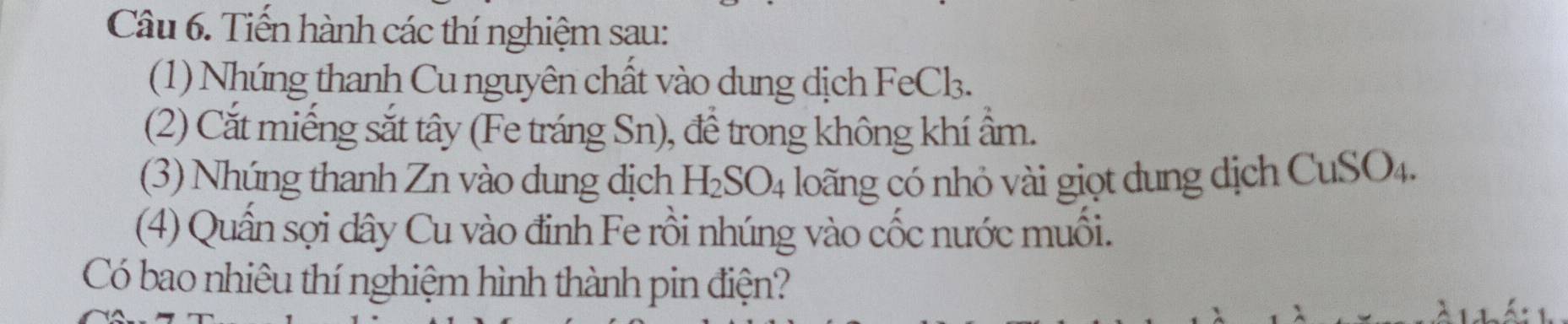 Tiến hành các thí nghiệm sau: 
(1) Nhúng thanh Cu nguyên chất vào dung dịch FeCk. 
(2) Cắt miếng sắt tây (Fe tráng Sn), đề trong không khí âm. 
(3) Nhúng thanh Zn vào dung dịch H_2SO_4 loãng có nhỏ vài giọt dung dịch CuSO4. 
(4) Quần sợi dây Cu vào đinh Fe rồi nhúng vào cốc nước muối. 
Có bao nhiêu thí nghiệm hình thành pin điện?