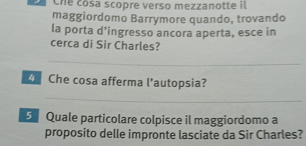 Che cósa scopre verso mezzanotte il 
maggiordomo Barrymore quando, trovando 
la porta d’ingresso ancora aperta, esce in 
cerca di Sir Charles? 
_ 
4 Che cosa afferma l’autopsia? 
_ 
5 Quale particolare colpisce il maggiordomo a 
proposito delle impronte lasciate da Sir Charles?