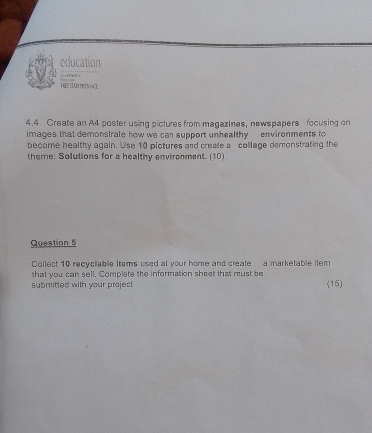 education 
H E SAR neov nct 
4.4 Create an A4 poster using pictures from magazines, newspapers focusing or 
images that demonstrate how we can support unhealthy environments to 
become healthy again. Use 10 pictures and creafe a collage demonstrating the 
theme: Solutions for a healthy environment. (10) 
Question 5 
Collect 10 recycliable items used at your home and create a marketable item 
that you can sell. Complete the information sheet that must be 
submitted with your project (15)