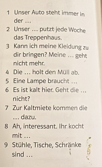 Unser Auto steht immer in 
der ... 
2 Unser ... putzt jede Woche 
das Treppenhaus. 
3 Kann ich meine Kleidung zu 
dir bringen? Meine ... geht 
nicht mehr. 
4 Die ... holt den Müll ab. 
5 Eine Lampe braucht ... 
6 Es ist kalt hier. Geht die …. 
nicht? 
7 Zur Kaltmiete kommen die 
... dazu. 
8 Ah, interessant. Ihr kocht 
mit ... 
9 Stühle, Tische, Schränke 
sind ...