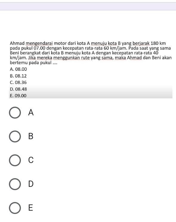 Ahmad mengendarai motor dari kota A menuju kota B yang berjarak 180 km
pada pukul 07.00 dengan kecepatan rata-rata 60 km/jam. Pada saat yang sama
Beni berangkat dari kota B menuju kota A dengan kecepatan rata-rata 40
km/jam. Jika mereka menggunkan rute yang sama, maka Ahmad dan Beni akan
bertemu pada pukul ....
A. 08.00
B. 08.12
C. 08.36
D. 08.48
E. 09.00
A
B
C
D
E