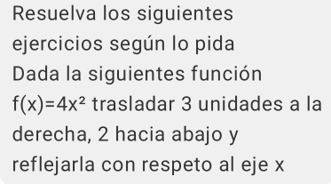 Resuelva los siguientes 
ejercicios según lo pida 
Dada la siguientes función
f(x)=4x^2 trasladar 3 unidades a la 
derecha, 2 hacia abajo y
reflejarla con respeto al eje x