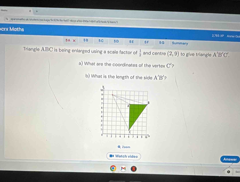 inhu + 
sparxmaths uk/student/package/9c929c9a 9a@7-4bce afbb 090e14841af3/task/5/iter/1 
arx Maths 2.765 xp 
B A X 5 B 5C 5D δ E 5F 5G Summary 
Triangle ABC is being enlarged using a scale factor of  1/2  and centre (2,9) to give triangle A'B'C'. 
a) What are the coordinates of the vertex C'
b) What is the length of the side A'B'
Q Zoom 
Watch video Answer 
Oct