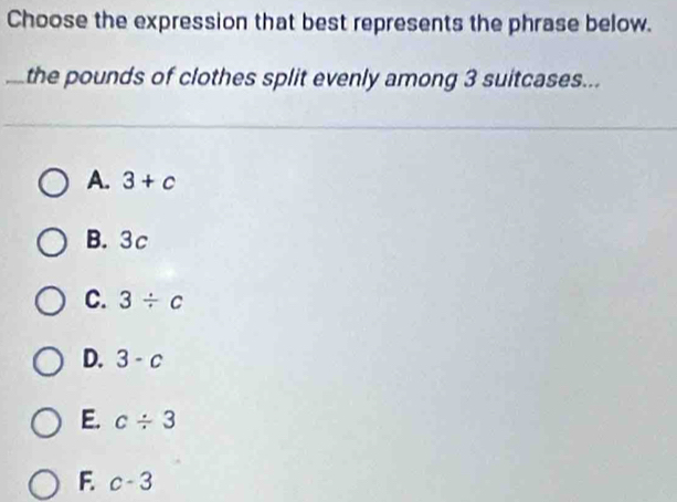 Choose the expression that best represents the phrase below.
the pounds of clothes split evenly among 3 suitcases...
A. 3+c
B. 3c
C. 3/ c
D. 3-c
E. c/ 3
F. c-3