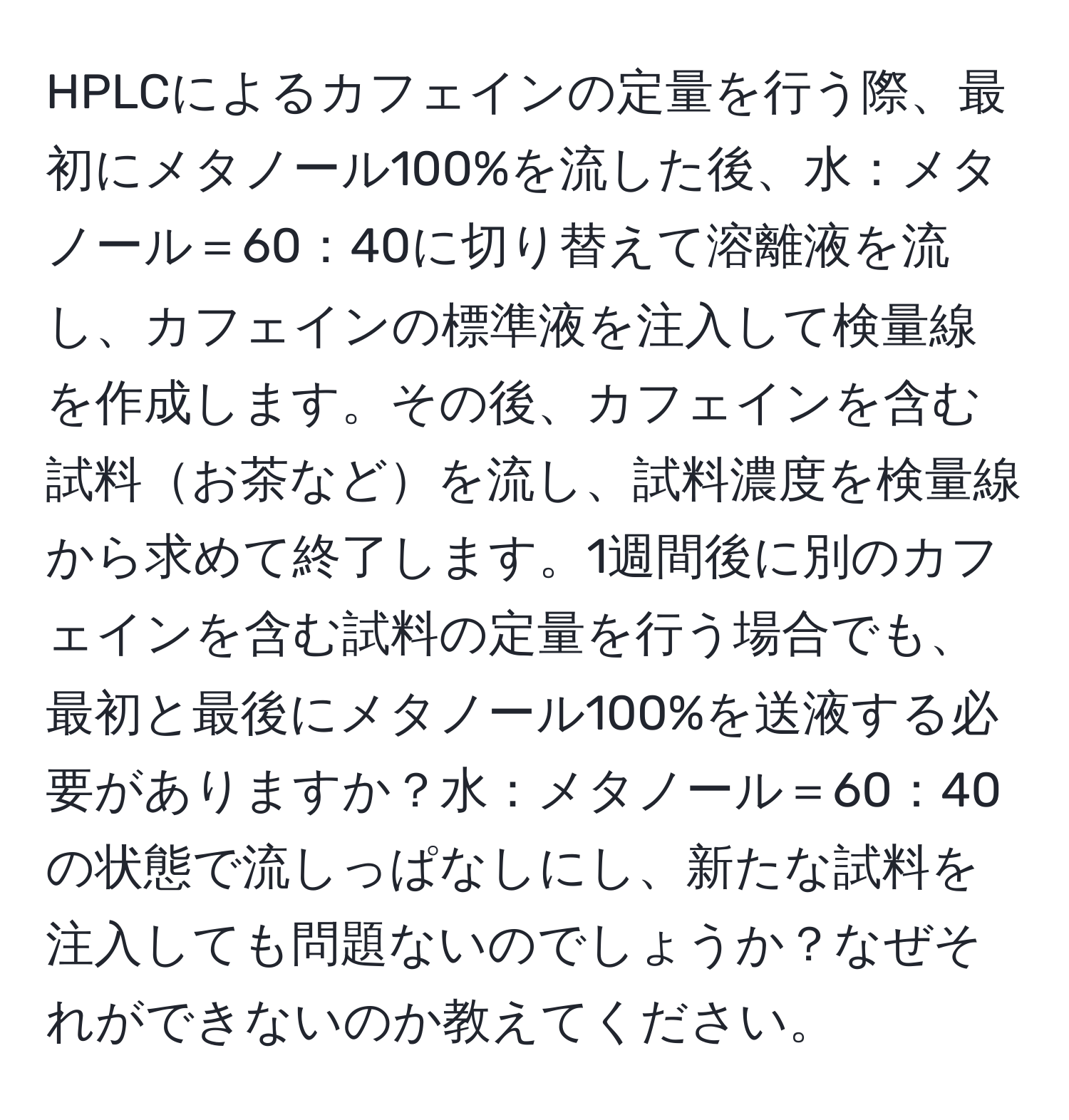 HPLCによるカフェインの定量を行う際、最初にメタノール100%を流した後、水：メタノール＝60：40に切り替えて溶離液を流し、カフェインの標準液を注入して検量線を作成します。その後、カフェインを含む試料お茶などを流し、試料濃度を検量線から求めて終了します。1週間後に別のカフェインを含む試料の定量を行う場合でも、最初と最後にメタノール100%を送液する必要がありますか？水：メタノール＝60：40の状態で流しっぱなしにし、新たな試料を注入しても問題ないのでしょうか？なぜそれができないのか教えてください。