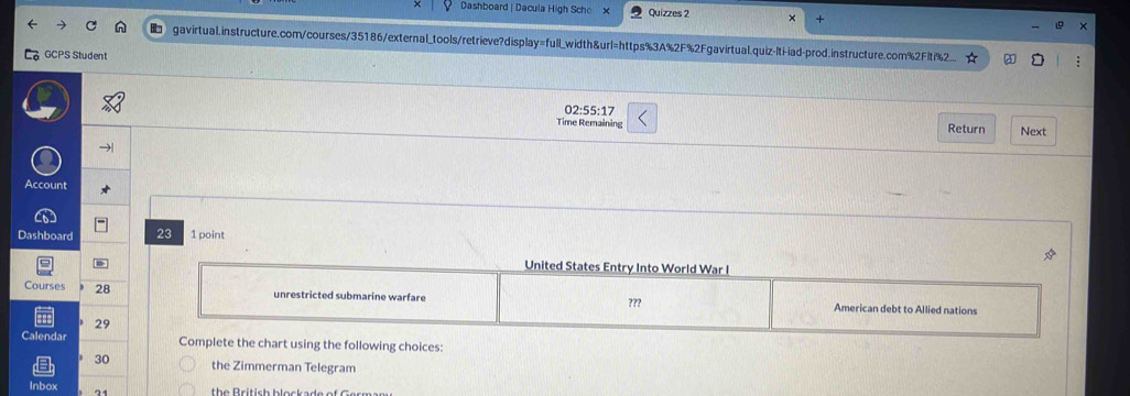 Dashboard | Dacula High Scho Quizzes 2 A 
gavirtual.instructure.com/courses/35186/external_tools/retrieve?display=full_width&url=https%3A%2F%2Fgavirtual.quiz-lti-iad-prod.instructure.com%2Flti%.. 
GCPS Student 
02:55:17 
Time Remaining Return Next 
→| 
Account 
Dashboard 23 1 point 
Courses 28 
29 
Calenda using the following choices:
30 the Zimmerman Telegram 
Inbox 31