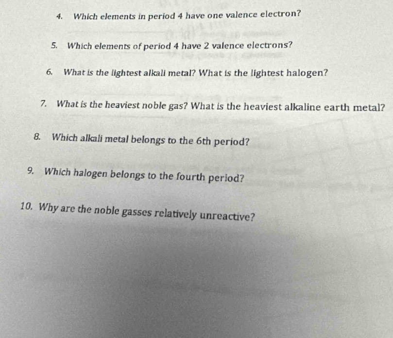 Which elements in period 4 have one valence electron? 
5. Which elements of period 4 have 2 valence electrons? 
6. What is the lightest alkali metal? What is the lightest halogen? 
7. What is the heaviest noble gas? What is the heaviest alkaline earth metal? 
8. Which alkali metal belongs to the 6th period? 
9. Which halogen belongs to the fourth period? 
10. Why are the noble gasses relatively unreactive?