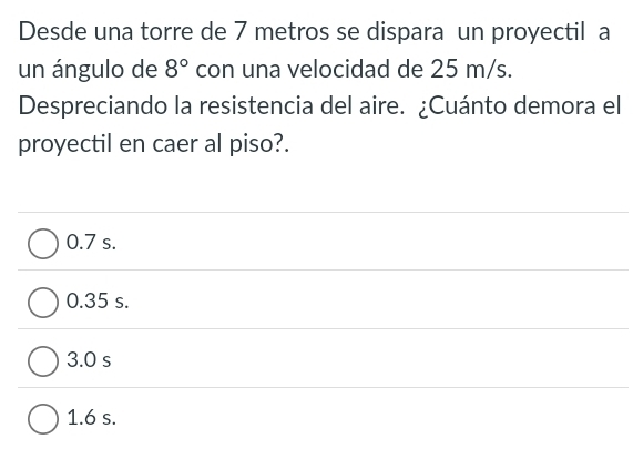 Desde una torre de 7 metros se dispara un proyectil a
un ángulo de 8° con una velocidad de 25 m/s.
Despreciando la resistencia del aire. ¿Cuánto demora el
proyectil en caer al piso?.
0.7 s.
0.35 s.
3.0 s
1.6 s.