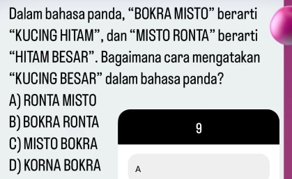 Dalam bahasa panda, “BOKRA MISTO” berarti
“KUCING HITAM”, dan “MISTO RONTA” berarti
“HITAM BESAR”. Bagaimana cara mengatakan
“KUCING BESAR” dalam bahasa panda?
A) RONTA MISTO
B) BOKRA RONTA
9
C) MISTO BOKRA
D) KORNA BOKRA A