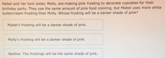 Mabel and her twin sister, Molly, are making pink frosting to decorate cupcakes for their
birthday party. They use the same amount of pink food coloring, but Mabel uses more white
buttercream frosting than Molly. Whose frosting will be a darker shade of pink?
Mabel's frosting will be a darker shade of pink.
Molly's frosting will be a darker shade of pink.
Neither. The frostings will be the same shade of pink.